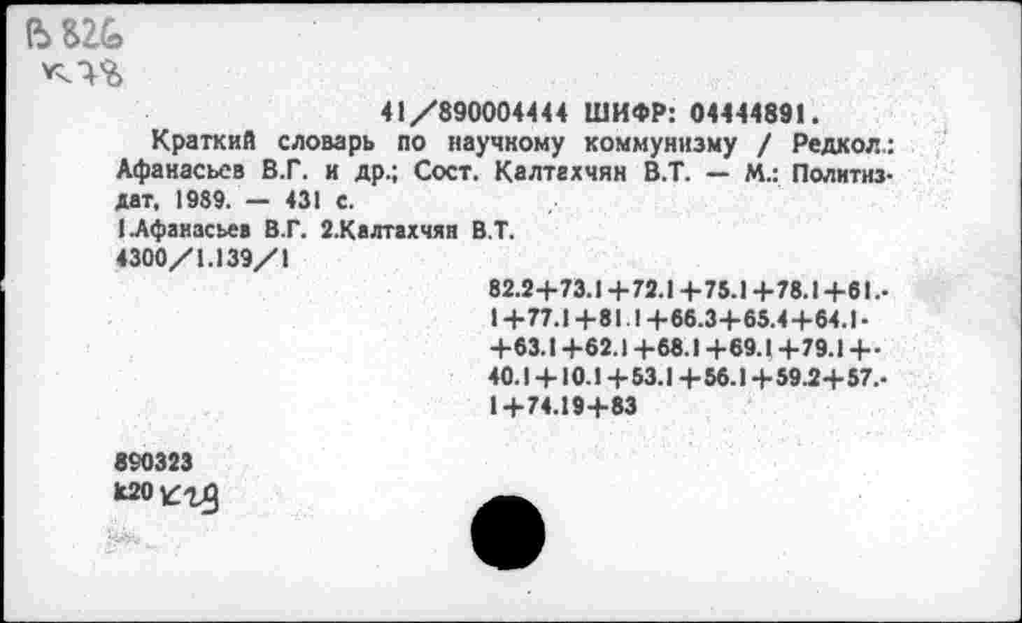 ﻿(Ъ £2&
41/890004444 ШИФР: 04444891.
Краткий словарь по научному коммунизму / Редкол: Афанасьев В.Г. и др.; Сост. Калтгхчян В.Т. — М.: Политиздат. 1989. — 431 с.
(.Афанасьев В.Г. 2.Калтахчян В.Т.
4300/1.139/1
82.2+73.1 +72.1 +75.1 +78.1+61.-1+77.1+81.1+66.3+65.4+64.1-+63.1+62.1 +68.1 +69.1 +79.1+-40.1 +10.1 + 53.1 + 56.1 + 59.2+ 57.-1+74.19+83
890323 мо^гд